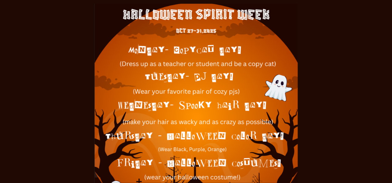 HALLOWEEN SPIRIT WEEK
OCT 27-31,2025
Monday- Copycat day!
(Dress up as a teacher or student and be a copy cat)
Tuesday- PJ day!
(Wear your favorite pair of cozy pjs)
Wednesday- Spooky hair day!
Thursday - Halloween color day!
(Wear Black, Purple, Orange)
Friday - Halloween costumes!
(wear your halloween costume!)