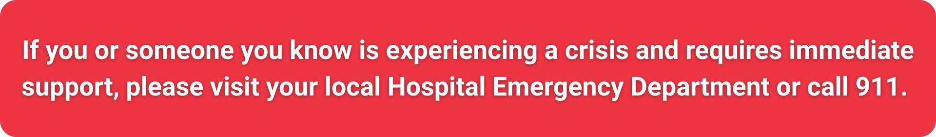 If you or someone you know is experiencing a crisis and requires immediate support, please visit your local Hospital Emergency Department or call 911. 